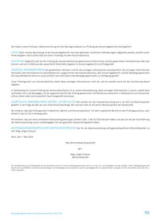 Bestätigungsvermerk zum Konzernabschluss 2017/18 94
Wir haben unsere Prüfung in Übereinstimmung mit den Berufsgrundsätzen zur Prüfung des Konzernlageberichts durchgeführt.
URTEIL Nach unserer Beurteilung ist der Konzernlagebericht nach den geltenden rechtlichen Anforderungen aufgestellt worden, enthält zutref-
fende Angaben nach § 243a UGB und steht in Einklang mit dem Konzernabschluss.
ERKLÄRUNG Angesichts der bei der Prüfung des Konzernabschlusses gewonnenen Erkenntnisse und des gewonnenen Verständnisses über den
Konzern und sein Umfeld wurden wesentliche fehlerhafte Angaben im Konzernlagebericht nicht festgestellt.
SONSTIGE INFORMATIONEN Die gesetzlichen Vertreter sind für die sonstigen Informationen verantwortlich. Die sonstigen Informationen
beinhalten alle Informationen im Geschäftsbericht, ausgenommen den Konzernabschluss, den Konzernlagebericht und den Bestätigungsvermerk.
Der Geschäftsbericht wird uns voraussichtlich nach dem Datum des Bestätigungsvermerks zur Verfügung gestellt.
Unser Prüfungsurteil zum Konzernabschluss deckt diese sonstigen Informationen nicht ab, und wir werden keine Art der Zusicherung darauf
abgeben.
In Verbindung mit unserer Prüfung des Konzernabschlusses ist es unsere Verantwortung, diese sonstigen Informationen zu lesen, sobald diese
vorhanden sind, und abzuwägen, ob sie angesichts des bei der Prüfung gewonnenen Verständnisses wesentlich in Widerspruch zum Konzernab-
schluss stehen oder sonst wesentlich falsch dargestellt erscheinen.
ZUSÄTZLICHE ANGABEN NACH ARTIKEL 10 DER EU-VO Wir wurden von der Hauptversammlung am 6. Juli 2017 als Abschlussprüfer
gewählt. In der Folge wurden wir vom Aufsichtsrat beauftragt. Wir sind seit mehr als 20 Jahren Abschlussprüfer der Gesellschaft.
Wir erklären, dass das Prüfungsurteil im Abschnitt „Bericht zum Konzernabschluss“ mit dem zusätzlichen Bericht an den Prüfungsausschuss nach
Artikel 11 der EU-VO in Einklang steht.
Wir erklären, dass wir keine verbotenen Nichtprüfungsleistungen (Artikel 5 Abs. 1 der EU-VO) erbracht haben und dass wir bei der Durchführung
der Abschlussprüfung unsere Unabhängigkeit von der geprüften Gesellschaft gewahrt haben.
AUFTRAGSVERANTWORTLICHER WIRTSCHAFTSPRÜFER Der für die Abschlussprüfung auftragsverantwortliche Wirtschaftsprüfer ist
Herr Mag. Jürgen Schauer.
Wien, den 7. Mai 2018
PwC Wirtschaftsprüfung GmbH
gez.:
Mag. Jürgen Schauer
Wirtschaftsprüfer
Die Veröffentlichung und Weitergabe des Konzernabschlusses mit unserem Bestätigungsvermerk darf nur in der von uns bestätigten Fassung erfolgen. Dieser Bestätigungsvermerk
bezieht sich ausschließlich auf den deutschsprachigen und vollständigen Konzernabschluss samt Konzernlagebericht. Für abweichende Fassungen sind die Vorschriften des § 281 Abs. 2
UGB zu beachten.
 