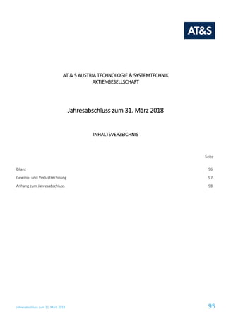 Jahresabschluss zum 31. März 2018 95
AT & S AUSTRIA TECHNOLOGIE & SYSTEMTECHNIK
AKTIENGESELLSCHAFT
Jahresabschluss zum 31. März 2018
INHALTSVERZEICHNIS
Seite
Bilanz 96
Gewinn- und Verlustrechnung 97
Anhang zum Jahresabschluss 98
 