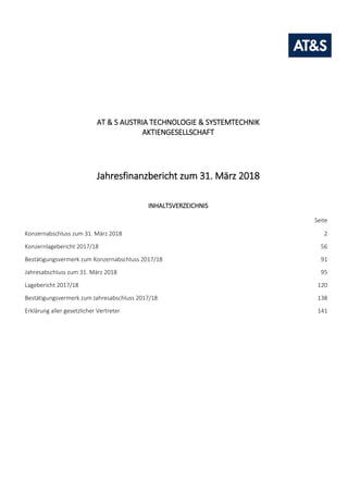 Konzernabschluss zum 31. März 2018 1
AT & S AUSTRIA TECHNOLOGIE & SYSTEMTECHNIK
AKTIENGESELLSCHAFT
Jahresfinanzbericht zum 31. März 2018
INHALTSVERZEICHNIS
Seite
Konzernabschluss zum 31. März 2018 2
Konzernlagebericht 2017/18 56
Bestätigungsvermerk zum Konzernabschluss 2017/18 91
Jahresabschluss zum 31. März 2018 95
Lagebericht 2017/18 120
Bestätigungsvermerk zum Jahresabschluss 2017/18 138
Erklärung aller gesetzlicher Vertreter 141
 