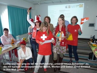 Lustig und laut ging es bei der Vorstellung „unserer neuen Schweizer“ zu,
die mit typisch landesspezifischer Musik, Worten und Gaben einen Einblick
in ihre Welt gaben.
 