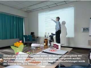 Danach ging es wieder sachlicher weiter, als die Leistungsangebote des
Verbandes in den Bereichen Vertrieb und Marketing vorgestellt wurden.
Zur Unterstützung der Vermarktung von Feng-Shui-Dienstleistungen wurde
ein Seminar bzw. eine Seminarreihe initiiert.
 