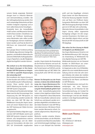 B&I Magazin 2025
seinem Handy angezeigt. Rückmel-
dungen kann er inklusive Material-
und Zeitrückmeldung erstellen. Bei
der Auftragsbearbeitung werden ihm
auch notwendige Dokumente auf dem
mobilen Endgerät angezeigt und er
kann selbst Dokumente hinzufügen.
Ersatzteile kann der Instandhalter
mobil suchen und Messwerte können
mobil erfasst werden. Checklisten, ba-
sierend auf Prüflosen beziehungs-
weise Merkmalen oder selbst erstell-
ten Rundgängen, können mobil bear-
beitet werden und final als Bericht in
PDF-Form mit Unterschrift erzeugt
werden.
Kurz gesagt: Dieser Funktionsumfang
der Mobile-App eliminiert lästige We-
gezeiten, umständliche Materialsuche
und eine fehlerhafte Auftragsbearbei-
tung in Papierform, da alle Tätigkeiten
digital durchgeführt werden können.
Wie einfach ist es für Unternehmen,
die Argvis-Lösungen in ihre beste-
henden SAP PM-Systeme zu integrie-
ren? Gibt es spezielle Anpassungen,
die notwendig sind?
Die Installation der Argvis-Lösung ist
für den Kunden sehr einfach. Es erfolgt
eine Auslieferung der Softwarekompo-
nenten. Diese werden durch die
SAP/IT-Abteilung des Kunden in sein
SAP ERP-System eingespielt.
Der Aufwand auf Kundenseite beträgt
dabei zwei bis drei Personentage. Eine
Anpassung des SAP PM-Systems ist
nicht notwendig. Letztlich werden die
Daten aus dem SAP PM über die
Middleware-Lösung der Argvis, basie-
rend auf einem NodeJS-Server über
das SAP Gateway per Odata Services
ausgetauscht.
Die Systemarchitektur folgt dem soge-
nannten SAP CAP Model, womit auch
NON-SAP-Systeme integriert werden
können, also beispielsweise externe
Lieferantenkataloge und die Abbil-
dung von Sensordaten, die über eine
OPC UA Schnittstelle angebunden
werden. Argvis bietet die Anwendung
als On Premise-Variante und auch als
Cloudversion an. Die Webanwendung
des Portals basiert auf SAPUI5 und die
native Mobile App auf .NET MAUI. Die
Lösung läuft unter SAP ECC 6.0 sowie
S/4.
Können Sie Beispiele aus der Praxis
nennen, in denen die einfache Bedie-
nung des Argvis-Maintenance-Por-
tals zu einer signifikanten Verbesse-
rung der Arbeitsabläufe geführt hat?
Sehr viele Instandhaltungsbereiche
nutzen in ihrer täglichen Arbeit Check-
listen in Papierform. Diese Dokumente
füllt der Instandhalter während seiner
Schicht aus und danach werden sie ir-
gendwo abgeheftet und teilweise wer-
den Daten händisch in das SAP PM-Sy-
stem übernommen. Mit diesen Check-
listen werden Messwerte erfasst, Zu-
stände aufgenommen, Maschinen ge-
prüft etc.
Weiterhin werden einzelne Arbeits-
schritte beschrieben, wo der Mitarbei-
ter zunächst eine Maschine abschalten
und Sicherheitsregeln befolgen muss,
bevor er zum Beispiel das Getriebe
prüft und das Kugellager schmiert.
Argvis bietet mit dem Maintenance-
Portal die Nutzung digitaler Checkli-
sten auf Basis von Prüflosen bezie-
hungsweise Merkmalen aus dem SAP
QM. Die Erzeugung derartiger Unterla-
gen ist im SAP aber sehr aufwendig.
Alternativ können Instandhalter in der
Argvis Lösung selbst sogenannte
Rundgänge anlegen mit den vorge-
nannten Parametern. Die Daten wer-
den ebenfalls digital erfasst und der
Bericht als PDF mit Unterschrift im SAP
PM abgelegt.
Wie sehen Sie Ihre Lösung im Markt
im Vergleich zum Wettbewerb?
Das Argvis-Maintenance-Portal ist mit
der Markteinführung in 2021 die jüng-
ste Anwendung im Wettbewerb für
eine digitale Nutzung von SAP PM.
Mittlerweile konnten wir ein Dutzend
Kunden im DACH-Raum aus unter-
schiedlichen Branchen gewinnen.
Im Gegensatz zu den circa 30 Marktbe-
gleitern für eine mobile Werksinstand-
haltung sind wir einer der sehr weni-
gen Anbieter, die neben der mobilen
Lösung auch eine browserbasierte An-
wendung für die Planer und Meister
im SAP PM bieten.
In der Standardversion sind auch An-
wendungen wie eine Ressour-
cenplanung, ein IoT Monitor für die
Sensorüberwachung, ein Cockpit für
Kennzahlen etc. inkludiert. Derartige
Anwendungen sind bei den Wettbe-
werbern in der Regel kostenpflichtige
zusätzliche Module.
220
Mehr zum Thema
argvis; GmbH
Tel.: +49 (0) 62 27 / 859 46 83
info@argvis.com
www.argvis.com
Frank Ostwald, Head of Sales und Marketing bei
der Argvis GmbH, bringt es auf den Punkt: „Unser
Motto lautet: „Es riecht nicht wie SAP, es schmeckt
nicht wie SAP und trotzdem werden alle Daten mit
diesem System ausgetauscht.“ Bilder: Argvis
magazin_2025_v15_Layout 1 17.09.2024 16:56 Seite 220
 