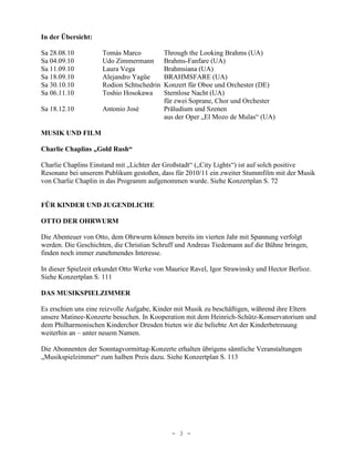 In der Übersicht:

Sa 28.08.10          Tomás Marco           Through the Looking Brahms (UA)
Sa 04.09.10          Udo Zimmermann        Brahms-Fanfare (UA)
Sa 11.09.10          Laura Vega            Brahmsiana (UA)
Sa 18.09.10          Alejandro Yagüe       BRAHMSFARE (UA)
Sa 30.10.10          Rodion Schtschedrin   Konzert für Oboe und Orchester (DE)
Sa 06.11.10          Toshio Hosokawa       Sternlose Nacht (UA)
                                           für zwei Soprane, Chor und Orchester
Sa 18.12.10          Antonio José          Präludium und Szenen
                                           aus der Oper „El Mozo de Mulas“ (UA)

MUSIK UND FILM

Charlie Chaplins „Gold Rush“

Charlie Chaplins Einstand mit „Lichter der Großstadt“ („City Lights“) ist auf solch positive
Resonanz bei unserem Publikum gestoßen, dass für 2010/11 ein zweiter Stummfilm mit der Musik
von Charlie Chaplin in das Programm aufgenommen wurde. Siehe Konzertplan S. 72


FÜR KINDER UND JUGENDLICHE

OTTO DER OHRWURM

Die Abenteuer von Otto, dem Ohrwurm können bereits im vierten Jahr mit Spannung verfolgt
werden. Die Geschichten, die Christian Schruff und Andreas Tiedemann auf die Bühne bringen,
finden noch immer zunehmendes Interesse.

In dieser Spielzeit erkundet Otto Werke von Maurice Ravel, Igor Strawinsky und Hector Berlioz.
Siehe Konzertplan S. 111

DAS MUSIKSPIELZIMMER

Es erschien uns eine reizvolle Aufgabe, Kinder mit Musik zu beschäftigen, während ihre Eltern
unsere Matinee-Konzerte besuchen. In Kooperation mit dem Heinrich-Schütz-Konservatorium und
dem Philharmonischen Kinderchor Dresden bieten wir die beliebte Art der Kinderbetreuung
weiterhin an – unter neuem Namen.

Die Abonnenten der Sonntagvormittag-Konzerte erhalten übrigens sämtliche Veranstaltungen
„Musikspielzimmer“ zum halben Preis dazu. Siehe Konzertplan S. 113




                                             - 3 -
 