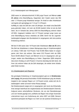 2.4.2. Arbeitslosigkeit nach Altersgruppen


2009 waren im Jahresdurchschnitt 31.500 junge Frauen und Männer unter
25 Jahren ohne Beschäftigung. Gegenüber dem Vorjahr waren das 550
oder 1,7 Prozent junge Arbeitslose weniger. Ihr Anteil an allen Arbeitslosen
verringerte sich geringfügig von 11,5 auf 11,3 Prozent.
Auffällig ist, dass die Zahl der unter 25-Jährigen, die wieder eine Beschäfti-
gung gefunden haben, mit mehr als 50.000 deutlich höher ist als die Zahl
derer, die im Verlaufe des Jahres 2009 ihre Beschäftigung verloren haben
(47.000). Insgesamt meldeten sich 3,7 Prozent weniger junge Leute aus
einer Beschäftigung heraus arbeitslos als 2008. Damit hat die Jugendar-
beitslosigkeit entgegen dem Bundestrend im vergangenen Jahr eine positive
Entwicklung erfahren.


Mit fast 51.000 waren über 18 Prozent aller Arbeitslosen älter als 55 Jahre.
Die Zahl der Arbeitslosen in dieser Altersgruppe stieg im Vorjahresvergleich
um nahezu 7.000 oder 15,9 Prozent. Fast 43.000 Ältere haben im vergan-
genen Jahr ihren Job verloren. Das waren 23,5 Prozent mehr als 2008.
Rund 30.000 älteren Frauen und Männern ist es im vergangenen Jahr ge-
lungen, wieder eine Beschäftigung zu finden. Gegenüber 2008 entspricht
dies einem Anstieg um acht Prozent. In Summe überstieg die Zahl derer, die
ihren Job verloren haben als die Zahl derjenigen, die wieder einen Arbeits-
platz finden konnten.


2.5. Arbeitslosigkeit nach Regionen


Die günstigste Entwicklung im Vorjahresvergleich gab es im Direktionsbe-
zirk Leipzig. Mit jahresdurchschnittlich 78.000 Arbeitslosen ging die Arbeits-
losigkeit in der Leipziger Region um 1,8 Prozent zurück, wobei sich die Ar-
beitslosigkeit weiter auf einem hohen Niveau bewegt.
Der Direktionsbezirk zeigte sich im vergangenen Jahr durch die Wirtschafts-
krise weniger beeinflusst als vergleichsweise der Direktionsbezirk Chemnitz.
Aufgrund seiner wirtschaftlichen Strukturen, die von den Dienstleistungen
und vom Handel geprägt sind, profitierte die Region trotz einiger Automobil-
unternehmen kaum vom Aufschwung der Jahre 2007 und 2008. Dement-
sprechend partizipiert die Region nun mehr von der positiven Entwicklung im




 Der sächsische Arbeitsmarkt 2009, 01 2010           © Bundesagentur für Arbeit   11
 