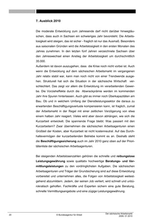 7. Ausblick 2010


     Die moderate Entwicklung zum Jahresende darf nicht darüber hinwegtäu-
     schen, dass auch in Sachsen ein schwieriges Jahr bevorsteht. Die Arbeits-
     losigkeit wird steigen, das ist sicher - fraglich ist nur das Ausmaß. Besonders
     aus saisonalen Gründen wird die Arbeitslosigkeit in den ersten Monaten des
     Jahres zunehmen. In den letzten fünf Jahren verzeichnete Sachsen über
     den Jahreswechsel einen Anstieg der Arbeitslosigkeit um durchschnittlich
     35.000.
     Außerdem ist davon auszugehen, dass die Krise noch nicht vorbei ist. Auch
     wenn die Entwicklung auf dem sächsischen Arbeitsmarkt im vergangenen
     Jahr relativ stabil war, kann man noch nicht von einer Trendwende ausge-
     hen. Strukturell hat sich die Situation in der sächsische Wirtschaft           ver-
     schlechtert. Das zeigt vor allem die Entwicklung im verarbeitenden Gewer-
     be. Die Vorzieheffekte durch die Abwrackprämie werden im kommenden
     Jahr ihre Spuren hinterlassen. Auch gibt es immer noch Überkapazitäten am
     Bau. Ob und in welchem Umfang der Dienstleistungssektor die daraus zu
     erwartenden Beschäftigungsverluste kompensieren kann, ist fraglich, zumal
     der Arbeitsmarkt in der Regel mit einer zeitlichen Verzögerung von etwa
     einem halben Jahr reagiert. Vieles wird aber davon abhängen, wie sich die
     Kurzarbeit entwickelt. Die spannende Frage bleibt: Was passiert mit den
     Kurzarbeitern? Zwar übernehmen die sächsischen Arbeitsagenturen einen
     Großteil der Kosten, aber Kurzarbeit ist nicht kostenneutral. Auf das Durch-
     haltevermögen der kurzarbeitenden Betriebe kommt es an. Deshalb steht
     die Beschäftigungssicherung auch im Jahr 2010 ganz oben auf der Priori-
     tätenliste der sächsischen Arbeitsagenturen.


     Bei steigenden Arbeitslosenzahlen gehören die schnelle und reibungslose
     Leistungsgewährung sowie qualitativ hochwertige Beratungs- und Ver-
     mittlungsleistungen zu den vordringlichsten Aufgaben. Die sächsischen
     Arbeitsagenturen und Träger der Grundsicherung sind auf diese Entwicklung
     vorbereitet und unternehmen alles, die Folgen von Arbeitslosigkeit weitest-
     gehend abzumildern. Jedem, der seinen Job verliert, wird schnell und unbü-
     rokratisch geholfen. Fachkräfte und Experten sichern eine gute Beratung,
     schnelle Vermittlungsangebote und eine zügige Leistungsgewährung.




                                                            Der sächsische Arbeitsmarkt
20                   © Bundesagentur für Arbeit
                                                                         2009, 01 2010
 