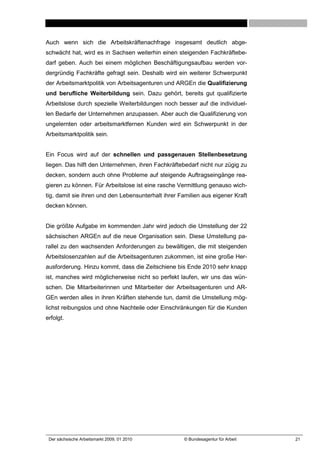Auch wenn sich die Arbeitskräftenachfrage insgesamt deutlich abge-
schwächt hat, wird es in Sachsen weiterhin einen steigenden Fachkräftebe-
darf geben. Auch bei einem möglichen Beschäftigungsaufbau werden vor-
dergründig Fachkräfte gefragt sein. Deshalb wird ein weiterer Schwerpunkt
der Arbeitsmarktpolitik von Arbeitsagenturen und ARGEn die Qualifizierung
und berufliche Weiterbildung sein. Dazu gehört, bereits gut qualifizierte
Arbeitslose durch spezielle Weiterbildungen noch besser auf die individuel-
len Bedarfe der Unternehmen anzupassen. Aber auch die Qualifizierung von
ungelernten oder arbeitsmarktfernen Kunden wird ein Schwerpunkt in der
Arbeitsmarktpolitik sein.


Ein Focus wird auf der schnellen und passgenauen Stellenbesetzung
liegen. Das hilft den Unternehmen, ihren Fachkräftebedarf nicht nur zügig zu
decken, sondern auch ohne Probleme auf steigende Auftragseingänge rea-
gieren zu können. Für Arbeitslose ist eine rasche Vermittlung genauso wich-
tig, damit sie ihren und den Lebensunterhalt ihrer Familien aus eigener Kraft
decken können.


Die größte Aufgabe im kommenden Jahr wird jedoch die Umstellung der 22
sächsischen ARGEn auf die neue Organisation sein. Diese Umstellung pa-
rallel zu den wachsenden Anforderungen zu bewältigen, die mit steigenden
Arbeitslosenzahlen auf die Arbeitsagenturen zukommen, ist eine große Her-
ausforderung. Hinzu kommt, dass die Zeitschiene bis Ende 2010 sehr knapp
ist, manches wird möglicherweise nicht so perfekt laufen, wir uns das wün-
schen. Die Mitarbeiterinnen und Mitarbeiter der Arbeitsagenturen und AR-
GEn werden alles in ihren Kräften stehende tun, damit die Umstellung mög-
lichst reibungslos und ohne Nachteile oder Einschränkungen für die Kunden
erfolgt.




 Der sächsische Arbeitsmarkt 2009, 01 2010          © Bundesagentur für Arbeit   21
 