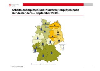 Arbeitslosenquoten und Kurzarbeiterquoten nach
Bundesländern – September 2009 -

                                                                2,1


                                                      Schleswig-Holstein                       1,3
                                                                1,5
                                                                              Mecklenburg-Vorpommern
                                                                Hamburg
                                             4,6


                                                   Bremen     2,8                                      1,3
                                                                                                       Berlin
                                                             Niedersachsen
                                                                                                            2,3
                                                                                         2,6         Brandenburg

                                       4,0
                                                                             Sachsen-Anhalt


                          Nordrhein-Westfalen                                                                3,3
                                                                             4,4

                                                                                                     Sachsen
                                                      3,2
                                                                          Thüringen
                                                                                                             Arbeitslosenquote
                                 3,4                Hessen                                                         alle ziv. EP
                                                                                                                       = 6,0
                                                                                                                       = 7,6
                             Rheinland-Pfalz                                                                           = 11,0
                                                                                                                       = 12,1
                                                                                                                       = 20,0
                       6,0
                                                                                   4,2
                         Saarland
                                                       6,1
                                                                               Bayern



                                             Baden-Württemberg




                       Kurzarbeiterquote nach § 170 SGB III (September 2009 vorläufige Werte)



Jahresrückblick 2009
 