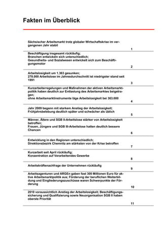 Fakten im Überblick


 Sächsischer Arbeitsmarkt trotz globaler Wirtschaftskrise im ver-
 gangenen Jahr stabil
                                                                        1
 Beschäftigung insgesamt rückläufig;
 Branchen entwickeln sich unterschiedlich;
 Gesundheits- und Sozialwesen entwickelt sich zum Beschäfti-
 gungsmotor
                                                                        2

 Arbeitslosigkeit um 1.363 gesunken;
 278.000 Arbeitslose im Jahresdurchschnitt ist niedrigster stand seit
 1991
                                                                        3
 Kurzarbeiterregelungen und Maßnahmen der aktiven Arbeitsmarkt-
 politik haben deutlich zur Entlastung des Arbeitsmarktes beigetra-
 gen;
 ohne Arbeitsmarktinstrumente läge Arbeitslosigkeit bei 363.000
                                                                        4

 Jahr 2009 begann mit starkem Anstieg der Arbeitslosigkeit;
 Frühjahrsbelebung deutlich später und schwächer als üblich
                                                                        5
 Männer, Ältere und SGB II-Arbeitslose stärker von Arbeitslosigkeit
 betroffen;
 Frauen, Jüngere und SGB III-Arbeitslose hatten deutlich bessere
 Chancen
                                                                        6

 Entwicklung in den Regionen unterschiedlich;
 Direktionsbezirk Chemnitz am stärksten von der Krise betroffen
                                                                        7
 Kurzarbeit seit April rückläufig;
 Konzentration auf Verarbeitendes Gewerbe
                                                                        8

 Arbeitskräftenachfrage der Unternehmen rückläufig
                                                                        9
 Arbeitsagenturen und ARGEn gaben fast 300 Millionen Euro für ak-
 tive Arbeitsmarktpolitik aus; Förderung der beruflichen Weiterbil-
 dung und Eingliederungszuschüsse waren Schwerpunkte der För-
 derung
                                                                        10
 2010 voraussichtlich Anstieg der Arbeitslosigkeit; Beschäftigungs-
 sicherung und Qualifizierung sowie Neuorganisation SGB II haben
 oberste Priorität
                                                                        11
 