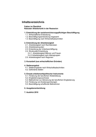 Inhaltsverzeichnis
 Fakten im Überblick
 Robuster Arbeitsmarkt in der Rezession

 1. Entwicklung der sozialversicherungspflichtigen Beschäftigung
  1.1. Wirtschaftliche Entwicklung
  1.2. Beschäftigungsentwicklung insgesamt
  1.3. Beschäftigung nach Wirtschaftsabschnitten

 2. Entwicklung der Arbeitslosigkeit
  2.1. Arbeitslosigkeit nach Rechtskreisen
  2.2. Arbeitslosenquoten
  2.3. Entwicklung der Unterbeschäftigung
  2.4. Strukturelle Entwicklung
     2.4.1. Arbeitslosigkeit Männer und Frauen
     2.4.2 Arbeitslosigkeit nach Altersgruppen
  2.5. Arbeitslosigkeit nach Regionen

 3. Kurzarbeit (aus wirtschaftlichen Gründen)

 4. Stellenangebot
  4.1. Stellenangebote nach Wirtschaftsabschnitten
  4.2. Geförderte Stellen

 5. Einsatz arbeitsmarktpolitischer Instrumente
  5.1. Förderung der beruflichen Weiterbildung
  5.2. Eingliederungszuschüsse
  5.3. Maßnahmen zur Aktivierung der beruflichen Eingliederung
  5.4. Förderung von Existenzgründungen
  5.5. Beschäftigung schaffende Maßnahmen

 6. Ausgabenentwicklung

 7. Ausblick 2010
 
