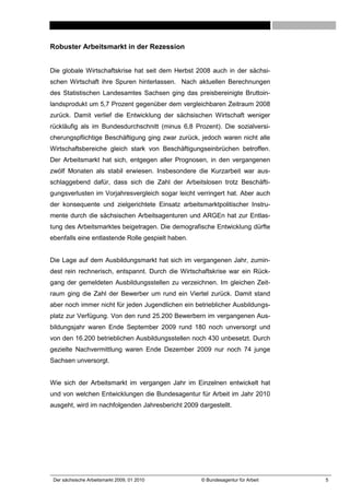 Robuster Arbeitsmarkt in der Rezession


Die globale Wirtschaftskrise hat seit dem Herbst 2008 auch in der sächsi-
schen Wirtschaft ihre Spuren hinterlassen. Nach aktuellen Berechnungen
des Statistischen Landesamtes Sachsen ging das preisbereinigte Bruttoin-
landsprodukt um 5,7 Prozent gegenüber dem vergleichbaren Zeitraum 2008
zurück. Damit verlief die Entwicklung der sächsischen Wirtschaft weniger
rückläufig als im Bundesdurchschnitt (minus 6,8 Prozent). Die sozialversi-
cherungspflichtige Beschäftigung ging zwar zurück, jedoch waren nicht alle
Wirtschaftsbereiche gleich stark von Beschäftigungseinbrüchen betroffen.
Der Arbeitsmarkt hat sich, entgegen aller Prognosen, in den vergangenen
zwölf Monaten als stabil erwiesen. Insbesondere die Kurzarbeit war aus-
schlaggebend dafür, dass sich die Zahl der Arbeitslosen trotz Beschäfti-
gungsverlusten im Vorjahresvergleich sogar leicht verringert hat. Aber auch
der konsequente und zielgerichtete Einsatz arbeitsmarktpolitischer Instru-
mente durch die sächsischen Arbeitsagenturen und ARGEn hat zur Entlas-
tung des Arbeitsmarktes beigetragen. Die demografische Entwicklung dürfte
ebenfalls eine entlastende Rolle gespielt haben.


Die Lage auf dem Ausbildungsmarkt hat sich im vergangenen Jahr, zumin-
dest rein rechnerisch, entspannt. Durch die Wirtschaftskrise war ein Rück-
gang der gemeldeten Ausbildungsstellen zu verzeichnen. Im gleichen Zeit-
raum ging die Zahl der Bewerber um rund ein Viertel zurück. Damit stand
aber noch immer nicht für jeden Jugendlichen ein betrieblicher Ausbildungs-
platz zur Verfügung. Von den rund 25.200 Bewerbern im vergangenen Aus-
bildungsjahr waren Ende September 2009 rund 180 noch unversorgt und
von den 16.200 betrieblichen Ausbildungsstellen noch 430 unbesetzt. Durch
gezielte Nachvermittlung waren Ende Dezember 2009 nur noch 74 junge
Sachsen unversorgt.


Wie sich der Arbeitsmarkt im vergangen Jahr im Einzelnen entwickelt hat
und von welchen Entwicklungen die Bundesagentur für Arbeit im Jahr 2010
ausgeht, wird im nachfolgenden Jahresbericht 2009 dargestellt.




 Der sächsische Arbeitsmarkt 2009, 01 2010         © Bundesagentur für Arbeit   5
 