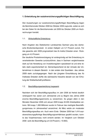 1. Entwicklung der sozialversicherungspflichtigen Beschäftigung


    Den Auswertungen zur sozialversicherungspflichtigen Beschäftigung liegen
    die Berichtsmonate Oktober 2008 bis Oktober 2009 zugrunde, wobei es sich
    bei den Daten für die Berichtsmonate Juli 2009 bis Oktober 2009 um Hoch-
    rechnungen handelt.


    1.1.   Wirtschaftliche Entwicklung


    Nach Angaben des Statistischen Landesamtes Sachsen ging das sächsi-
    sche Bruttoinlandsprodukt im ersten Halbjahr um 5,7 Prozent zurück. Für
    das gesamte Jahr 2009 prognostiziert das ifo Institut Dresden einen Rück-
    gang um 4,0 Prozent.
    Der deutliche Produktionsrückgang ist vordergründig auf die Entwicklung im
    verarbeitenden Gewerbe zurückzuführen, dass in Sachsen vergleichsweise
    stark auf die Herstellung von Investitionsgütern spezialisiert ist und eine re-
    lativ stark exportorientiert ist. Dementsprechend ist der Umsatz der Un-
    ternehmen in diesem Bereich in den ersten drei Quartalen des Jahres
    2009 stark zurückgegangen. Nach der jüngsten Einschätzung des ifo
    Institutes Dresden dürfte die sächsische Industrie derzeit von der Erho-
    lung der Weltwirtschaft profitieren.


    1.2.   Beschäftigungsentwicklung insgesamt


    Nachdem sich der Beschäftigungsaufbau im Jahr 2008 ab Herbst deutlich
    verlangsamt hat, waren zum Jahresende und zu Beginn des Jahres 2009
    enorme Beschäftigungseinrüche zu verzeichnen. So gingen allein in den
    Monaten Dezember 2008 und Januar 2009 knapp 45.000 Arbeitsplätze ver-
    loren. Mit knapp 1,369 Millionen wurde im Februar das niedrigste Beschäfti-
    gungsniveau im Jahresverlauf verzeichnet. Ab März setzte ein moderater
    Beschäftigungsaufbau ein. Auch wenn Ende Oktober 2009 fast 1,414 sozi-
    alversicherungspflichtige Beschäftigungsverhältnisse gezählt wurden, konn-
    te das Vorjahresniveau nicht erreicht werden. Im Vergleich zum Oktober
    2008 sank die Beschäftigung um 0,8 Prozent (- 10.800).




                                                           Der sächsische Arbeitsmarkt
6                   © Bundesagentur für Arbeit
                                                                        2009, 01 2010
 