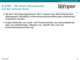 Jahreswechsel 2011/2012
ELSTER – Mit Ihrem Steuerberater
auf der sicheren Seite
 Ab dem Veranlagungszeitraum 2011 müssen laut Steuerbürokratie-
abbaugesetz (SteuBAG) Unternehmensteuererklärungen elektronisch
eingereicht werden.
 Liegen Einkünfte aus Land- und Forstwirtschaft, aus Gewerbebetrieb
oder aus selbständiger Tätigkeit vor, betrifft dies auch die
Einkommensteuererklärung.
30.01.2015 10
 