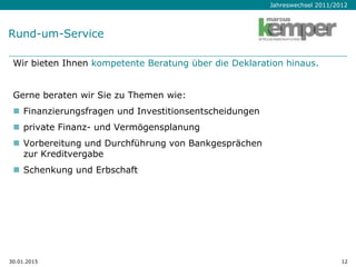 Jahreswechsel 2011/2012
30.01.2015 12
Wir bieten Ihnen kompetente Beratung über die Deklaration hinaus.
Gerne beraten wir Sie zu Themen wie:
 Finanzierungsfragen und Investitionsentscheidungen
 private Finanz- und Vermögensplanung
 Vorbereitung und Durchführung von Bankgesprächen
zur Kreditvergabe
 Schenkung und Erbschaft
Rund-um-Service
 