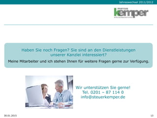 Jahreswechsel 2011/2012
30.01.2015 13
Wir unterstützen Sie gerne!
Tel. 0201 – 87 114 0
info@steuerkemper.de
Haben Sie noch Fragen? Sie sind an den Dienstleistungen
unserer Kanzlei interessiert?
Meine Mitarbeiter und ich stehen Ihnen für weitere Fragen gerne zur Verfügung.
 