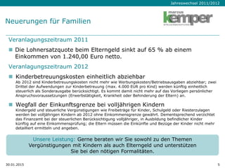Jahreswechsel 2011/2012
30.01.2015 5
Neuerungen für Familien
Veranlagungszeitraum 2011
 Die Lohnersatzquote beim Elterngeld sinkt auf 65 % ab einem
Einkommen von 1.240,00 Euro netto.
Veranlagungszeitraum 2012
 Kinderbetreuungskosten einheitlich abziehbar
Ab 2012 sind Kinderbetreuungskosten nicht mehr wie Werbungskosten/Betriebsausgaben abziehbar; zwei
Drittel der Aufwendungen zur Kinderbetreuung (max. 4.000 EUR pro Kind) werden künftig einheitlich
steuerlich als Sonderausgabe berücksichtigt. Es kommt damit nicht mehr auf das Vorliegen persönlicher
Anspruchsvoraussetzungen (Erwerbstätigkeit, Krankheit oder Behinderung der Eltern) an.
 Wegfall der Einkunftsgrenze bei volljährigen Kindern
Kindergeld und steuerliche Vergünstigungen wie Freibeträge für Kinder, Schulgeld oder Riesterzulagen
werden bei volljährigen Kindern ab 2012 ohne Einkommensgrenze gewährt. Dementsprechend verzichtet
das Finanzamt bei der steuerlichen Berücksichtigung volljähriger, in Ausbildung befindlicher Kinder
künftig auf eine Einkommensprüfung; die Eltern müssen die Einkünfte und Bezüge der Kinder nicht mehr
detailliert ermitteln und angeben.
Unsere Leistung: Gerne beraten wir Sie sowohl zu den Themen
Vergünstigungen mit Kindern als auch Elterngeld und unterstützen
Sie bei den nötigen Formalitäten.
 