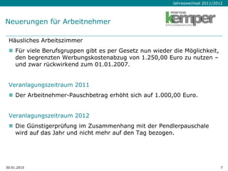 Jahreswechsel 2011/2012
30.01.2015 7
Neuerungen für Arbeitnehmer
Häusliches Arbeitszimmer
 Für viele Berufsgruppen gibt es per Gesetz nun wieder die Möglichkeit,
den begrenzten Werbungskostenabzug von 1.250,00 Euro zu nutzen –
und zwar rückwirkend zum 01.01.2007.
Veranlagungszeitraum 2011
 Der Arbeitnehmer-Pauschbetrag erhöht sich auf 1.000,00 Euro.
Veranlagungszeitraum 2012
 Die Günstigerprüfung im Zusammenhang mit der Pendlerpauschale
wird auf das Jahr und nicht mehr auf den Tag bezogen.
 