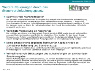 Jahreswechsel 2011/2012
Weitere Neuerungen durch das
Steuervereinfachungsgesetz
 Nachweis von Krankheitskosten
Der Nachweis von Krankheitskosten wurde gesetzlich geregelt: Für eine steuerliche Berücksichtigung
muss die Zwangsläufigkeit der Krankheitskosten nachgewiesen werden. Dies kann z. B durch die
Verordnung eines Arztes bzw. Heilpraktikers oder durch ein amtsärztliches Gutachten erfolgen. Wichtig:
Der Nachweis muss vor Beginn der Heilmaßnahme bzw. dem Erwerb des medizinischen Hilfsmittels
ausgestellt worden sein.
 Verbilligte Vermietung an Angehörige
Die verbilligte Vermietung einer Wohnung an Angehörige gilt ab 2012 bereits dann als vollentgeltlich,
wenn der Mietzins mindestens zwei Drittel der ortsüblichen Miete beträgt. Ein über diesen Betrag
hinausgehender Mietzins berechtigt daher zum ungekürzten Werbungskostenabzug; bei einem unter
diesem Betrag liegender Mietzins können Werbungskosten nur anteilig berücksichtigt werden.
 Keine Einbeziehung abgeltend besteuerter Kapitalerträge bei
zumutbarer Belastung und Spendenabzug
Abgeltend besteuerte Kapitalerträge werden bei der Ermittlung der zumutbaren Eigenbelastung sowie des
Höchstbetrags der abziehbaren Spenden ab 2012 nicht mehr einbezogen.
 Verrechnung von Erstattungen und Aufwendungen bei gleichartigen
Sonderausgaben
Werden Aufwendungen zur Rentenversicherung, zur privaten Basisaltersvorsorge oder zur Kranken- und
Pflegeversicherung erstattet, ist die Erstattung ab 2011 mit im gleichen Veranlagungszeitraum geleisteten
gleichartigen Aufwendungen zu verrechnen. Ein sich dabei ggf. ergebender Erstattungsüberhang ist dem
Gesamtbetrag der Einkünfte hinzuzurechnen. Gleiches gilt bei Kirchensteuer-Erstattungen.
30.01.2015 9
 