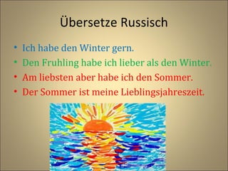 Übersetze Russisch
•
•
•
•

Ich habe den Winter gern.
Den Fruhling habe ich lieber als den Winter.
Am liebsten aber habe ich den Sommer.
Der Sommer ist meine Lieblingsjahreszeit.

 