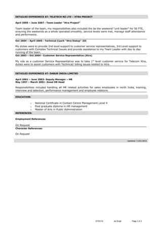 DETAILED EXPERINECE AT: TELETECH NZ LTD – XTRA PROJECT
April 2005 – June 2007 - Team Leader “Xtra Project”
Team leader of the team, my responsibilities also included the be the weekend “unit leader” for 56 FTE,
ensuring the weekends as a whole operated smoothly, service levels were met, manage staff attendance
and performance.
Oct 2004 – April 2005 - Technical Coach “Xtra Dialup” 2IC
My duties were to provide 2nd level support to customer service representatives, 3rd Level support to
customers with Complex Technical Issues and provide assistance to my Team Leader with day to day
running of the team.
Oct 2003 – Oct 2004 - Customer Service Representative (Xtra)
My role as a customer Service Representative was to take 1st
level customer service for Telecom Xtra,
duties were to assist customers with Technical/ billing issues related to Xtra.
DETAILED EXPERINECE AT: DABUR INDIA LIMITED
April 2001 – June 2003- Deputy Manager – HR
May 1997 – March 2001- Zonal HR Head
Responsibilities included handling all HR related activities for sales employees in north India, training,
interview and selection, performance management and employee relations.
EDUCATION:
o National Certificate in Contact Centre Management Level 4
o Post graduate diploma in HR management
o Master of Arts in Public Administration
REFERENCES:
Employment References:
On Request
Character References:
On Request
Updated: 7/03/2016
07/03/16 Jai Singh Page 3 of 3
 