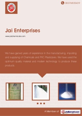 08376805439
A Member of
Jai Enterprises
www.jaichemicals.com
Calcium Carbonate China Clay Quartz Silica Talc Powder Magnesium Silicate Chemical
Additives Chemical Plasticizers Titanium Dioxide Impact Modifiers PVC Stabilizers Chemical
Stearates Aluminium Silicate Calcite Powder Vietnam Calcium Carbonate Mineral Powders PVC
Resin Calcium Carbonate China Clay Quartz Silica Talc Powder Magnesium Silicate Chemical
Additives Chemical Plasticizers Titanium Dioxide Impact Modifiers PVC Stabilizers Chemical
Stearates Aluminium Silicate Calcite Powder Vietnam Calcium Carbonate Mineral Powders PVC
Resin Calcium Carbonate China Clay Quartz Silica Talc Powder Magnesium Silicate Chemical
Additives Chemical Plasticizers Titanium Dioxide Impact Modifiers PVC Stabilizers Chemical
Stearates Aluminium Silicate Calcite Powder Vietnam Calcium Carbonate Mineral Powders PVC
Resin Calcium Carbonate China Clay Quartz Silica Talc Powder Magnesium Silicate Chemical
Additives Chemical Plasticizers Titanium Dioxide Impact Modifiers PVC Stabilizers Chemical
Stearates Aluminium Silicate Calcite Powder Vietnam Calcium Carbonate Mineral Powders PVC
Resin Calcium Carbonate China Clay Quartz Silica Talc Powder Magnesium Silicate Chemical
Additives Chemical Plasticizers Titanium Dioxide Impact Modifiers PVC Stabilizers Chemical
Stearates Aluminium Silicate Calcite Powder Vietnam Calcium Carbonate Mineral Powders PVC
Resin Calcium Carbonate China Clay Quartz Silica Talc Powder Magnesium Silicate Chemical
Additives Chemical Plasticizers Titanium Dioxide Impact Modifiers PVC Stabilizers Chemical
Stearates Aluminium Silicate Calcite Powder Vietnam Calcium Carbonate Mineral Powders PVC
Resin Calcium Carbonate China Clay Quartz Silica Talc Powder Magnesium Silicate Chemical
We have gained years of experience in the manufacturing, importing
and supplying of Chemicals and PVC Plasticizers. We have used the
optimum quality material and modern technology to produce these
products.
 