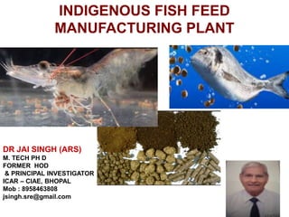INDIGENOUS FISH FEED
MANUFACTURING PLANT
DR JAI SINGH (ARS)
M. TECH PH D
FORMER HOD
& PRINCIPAL INVESTIGATOR
ICAR – CIAE, BHOPAL
Mob : 8958463808
jsingh.sre@gmail.com
 