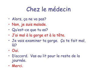 Chez le médecin Alors, ça ne va pas? Non, je suis malade. Qu’est-ce que tu as? J’ai mal à la gorge et à la tête. Je vais examiner ta gorge.  Ça te fait mal, là? Oui. D’accord.  Vas au lit pour le reste de la journée. Merci. 