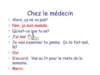 Chez le médecin Alors, ça ne va pas? Non, je suis malade. Qu’est-ce que tu as? J’ai mal  Je vais examiner ta jambe.  Ça te fait mal, là? Oui. D’accord.  Vas au lit pour le reste de la semaine. Merci. 