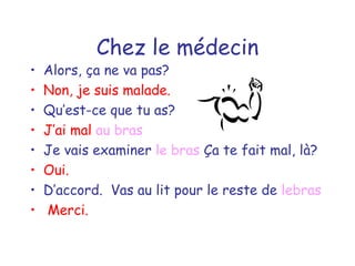 Chez le médecin Alors, ça ne va pas? Non, je suis malade. Qu’est-ce que tu as? J’ai mal  au bras Je vais examiner  le bras  Ça te fait mal, là? Oui. D’accord.  Vas au lit pour le reste de  lebras Merci. 