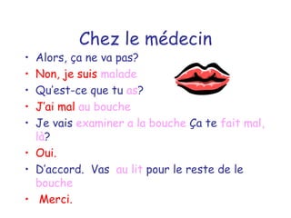 Chez le médecin Alors, ça ne va pas? Non, je suis  malade Qu’est-ce que tu  as ? J’ai mal  au bouche Je vais  examiner   a la bouche  Ça te  fait mal, là ? Oui. D’accord.  Vas  au lit  pour le reste de le  bouche Merci. 