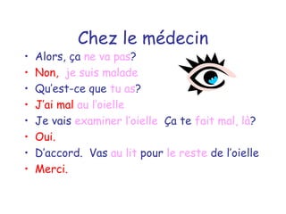 Chez le médecin Alors, ça  ne va pas ? Non,  je suis malade Qu’est-ce que  tu as ? J’ai mal  au l’oielle Je vais  examiner   l’oielle   Ça te  fait mal, là ? Oui. D’accord.  Vas  au lit  pour  le reste  de l’oielle Merci. 