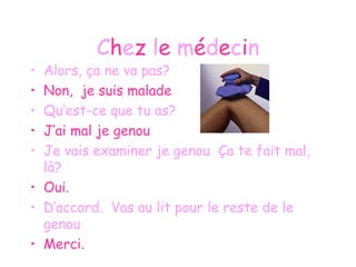 C h e z  l e  m é d e c i n Alors, ça ne va pas? Non,  je suis malade Qu’est-ce que tu as? J’ai mal je genou Je vais examiner je genou  Ça te fait mal, là? Oui. D’accord.  Vas au lit pour le reste de le genou Merci. 
