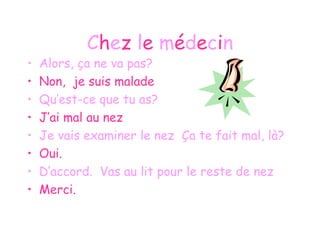 C h e z  l e  m é d e c i n Alors, ça ne va pas? Non,  je suis malade Qu’est-ce que tu as? J’ai mal au nez Je vais examiner le nez  Ça te fait mal, là? Oui. D’accord.  Vas au lit pour le reste de nez Merci. 