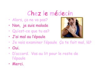 C h e z  l e  m é d e c i n Alors, ça ne va pas? Non,  je suis malade Qu’est-ce que tu as? J’ai mal au l’épaule Je vais examiner l’épaule  Ça te fait mal, là? Oui. D’accord.  Vas au lit pour le reste de l’épaule Merci. 