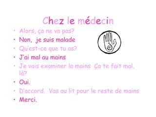 C h e z  l e  m é d e c i n Alors, ça ne va pas? Non,  je suis malade Qu’est-ce que tu as? J’ai mal au mains Je vais examiner la mains  Ça te fait mal, là? Oui. D’accord.  Vas au lit pour le reste de mains Merci. 