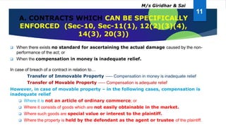 A. CONTRACTS WHICH CAN BE SPECIFICALLY
ENFORCED (Sec-10, Sec-11(1), 12(2)(3)(4),
14(3), 20(3))
 When there exists no standard for ascertaining the actual damage caused by the non-
performance of the act; or
 When the compensation in money is inadequate relief.
In case of breach of a contract in relation to…
Transfer of Immovable Property ----- Compensation in money is inadequate relief
Transfer of Movable Property ----- Compensation is adequate relief
However, in case of movable property – in the following cases, compensation is
inadequate relief
 Where it is not an article of ordinary commerce; or
 Where it consists of goods which are not easily obtainable in the market.
 Where such goods are special value or interest to the plaintiff.
 Where the property is held by the defendant as the agent or trustee of the plaintiff.
11
M/s Giridhar & Sai
 
