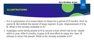 1. A is in possession of a house taken on lease for a period of 9 months from its
owner B. But before the period of lease expired, A was dispossessed of it by
B. What is the remedy available to A?
2. A pledges some family jewels to B to secure a loan which has to be repaid
within a year. After 6 months, A goes to B and offers to repay the loan. B
refuses to return the jewels. What is the remedy available to A?
ILLUSTRATIONS
12
M/s Giridhar & Sai
 