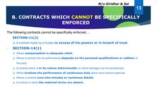 The following contracts cannot be specifically enforced….
SECTION-11(2)
 A contract made by a trustee in excess of his powers or in breach of trust.
SECTION-14(1)
 Where compensation is adequate relief.
 Where a contract (for its performance) depends on the personal qualifications or volition of
the party.
 A contract which is in its nature determinable (in which damages can be ascertained).
 Which involves the performance of continuous duty which court cannot supervise.
 Where a contract runs into minutes or numerous details.
 A contract in which the material terms are absent.
B. CONTRACTS WHICH CANNOT BE SPECIFICALLY
ENFORCED
13
M/s Giridhar & Sai
 