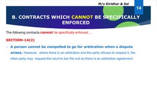 The following contracts cannot be specifically enforced….
SECTION-14(2)
A person cannot be compelled to go for arbitration when a dispute
arises. However, where there is an arbitration and the party refuses to respect it, the
other party may request the court to bar the suit as there is an arbitration agreement.
B. CONTRACTS WHICH CANNOT BE SPECIFICALLY
ENFORCED
14
M/s Giridhar & Sai
 