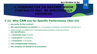 C. PERSONS FOR OR AGAINST WHOM
CONTRACTS MAY BE SPECIFICALLY
ENFORCED
C (i). Who CAN sue for Specific Performance (Sec-15)
 any party to the contract
 the representative-in-interest (i.e., any assignee, transferee, administrator, executor etc.)
 where contract is a settlement on marriage between members of the same family,
any beneficiary,
 a remainder-man of tenant.
 a reversioner in possession.
 a reversioner in remainder.
 new amalgamated company.
 the company on behalf of its promoters
15
M/s Giridhar & Sai
 