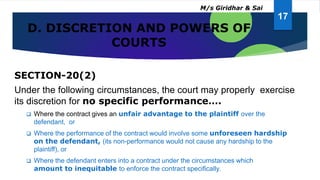 D. DISCRETION AND POWERS OF
COURTS
SECTION-20(2)
Under the following circumstances, the court may properly exercise
its discretion for no specific performance….
 Where the contract gives an unfair advantage to the plaintiff over the
defendant, or
 Where the performance of the contract would involve some unforeseen hardship
on the defendant, (its non-performance would not cause any hardship to the
plaintiff), or
 Where the defendant enters into a contract under the circumstances which
amount to inequitable to enforce the contract specifically.
17
M/s Giridhar & Sai
 