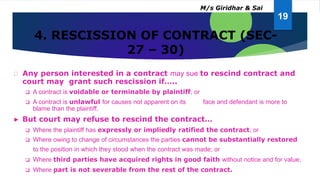 4. RESCISSION OF CONTRACT (SEC-
27 – 30)
Any person interested in a contract may sue to rescind contract and
court may grant such rescission if…..
 A contract is voidable or terminable by plaintiff; or
 A contract is unlawful for causes not apparent on its face and defendant is more to
blame than the plaintiff.
► But court may refuse to rescind the contract…
 Where the plaintiff has expressly or impliedly ratified the contract; or
 Where owing to change of circumstances the parties cannot be substantially restored
to the position in which they stood when the contract was made; or
 Where third parties have acquired rights in good faith without notice and for value;
 Where part is not severable from the rest of the contract.
19
M/s Giridhar & Sai
 