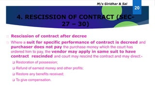 4. RESCISSION OF CONTRACT (SEC-
27 – 30)
Rescission of contract after decree
Where a suit for specific performance of contract is decreed and
purchaser does not pay the purchase money which the court has
ordered him to pay, the vendor may apply in same suit to have
contract rescinded and court may rescind the contract and may direct:-
 Restoration of possession;
 Refund of earnest money and other profits;
 Restore any benefits received;
 To give compensation.
20
M/s Giridhar & Sai
 