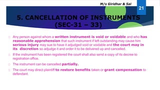 5. CANCELLATION OF INSTRUMENTS
(SEC-31 – 33)
Any person against whom a written instrument is void or voidable and who has
reasonable apprehension that such instrument if left outstanding may cause him
serious injury may sue to have it adjudged void or voidable and the court may in
its discretion so adjudge it and order it to be delivered up and cancelled.
If the instrument has been registered the court shall also send a copy of its decree to
registration office.
The instrument can be cancelled partially.
The court may direct plaintiff to restore benefits taken or grant compensation to
defendant.
21
M/s Giridhar & Sai
 