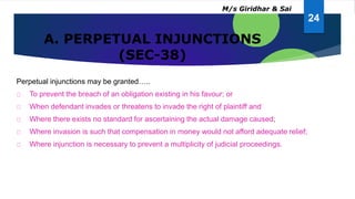 A. PERPETUAL INJUNCTIONS
(SEC-38)
Perpetual injunctions may be granted…..
To prevent the breach of an obligation existing in his favour; or
When defendant invades or threatens to invade the right of plaintiff and
Where there exists no standard for ascertaining the actual damage caused;
Where invasion is such that compensation in money would not afford adequate relief;
Where injunction is necessary to prevent a multiplicity of judicial proceedings.
24
M/s Giridhar & Sai
 