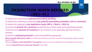 INJUNCTION WHEN REFUSED
(SEC-41)
To restrain from prosecuting a judicial proceeding pending.
To restrain from instituting or prosecuting any judicial proceeding (whether civil or criminal).
To restrain from applying to any legislative body (MP’s / MLA’s / MLC’s);
To prevent the breach of a contract the performance of which would not be specifically enforced.
To prevent on the ground of nuisance an act of which it is not reasonably clear that it will be a
nuisance.
To prevent a continuing breach in which the plaintiff has acquiesced.
When equally efficacious relief can certainly be obtained by any other usual mode of preceeding except in case of
breach of trust;
When the conduct of the plaintiff or his agents has been such as to disentitle him to the assistance of the court.
When the plaintiff has no personal interest in the matter.
26
M/s Giridhar & Sai
 