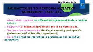 INJUNCTIONS TO PERFORM NEGATIVE
AGREEMENT (SEC-42)
When contract comprises an affirmative agreement to do a certain
act, and
Coupled with a negative agreement not to do certain act,
The circumstances are such that the Court cannot grant specific
performance of affirmative agreement,
But, it can grant an injunction in performing the negative
agreement.
27
M/s Giridhar & Sai
 