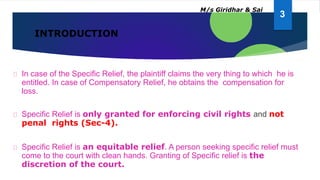 INTRODUCTION
In case of the Specific Relief, the plaintiff claims the very thing to which he is
entitled. In case of Compensatory Relief, he obtains the compensation for
loss.
Specific Relief is only granted for enforcing civil rights and not
penal rights (Sec-4).
Specific Relief is an equitable relief. A person seeking specific relief must
come to the court with clean hands. Granting of Specific relief is the
discretion of the court.
3
M/s Giridhar & Sai
 
