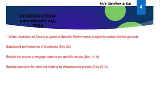 INTRODUCTION-
amendment act,
2018
Wider discretion of Courts to grant of Specific Performance subject to certain limited grounds.
Subsituted performance of Contracts.(Sec 20)
Enable the courts to engage experts on specific issues.(Sec 14-A)
Special provision for contract relating to infrastructure project.(Sec 20-A)
4
M/s Giridhar & Sai
 