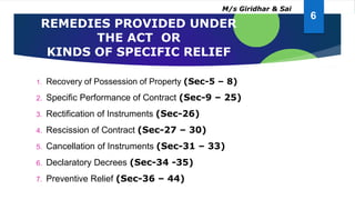 REMEDIES PROVIDED UNDER
THE ACT OR
KINDS OF SPECIFIC RELIEF
1. Recovery of Possession of Property (Sec-5 – 8)
2. Specific Performance of Contract (Sec-9 – 25)
3. Rectification of Instruments (Sec-26)
4. Rescission of Contract (Sec-27 – 30)
5. Cancellation of Instruments (Sec-31 – 33)
6. Declaratory Decrees (Sec-34 -35)
7. Preventive Relief (Sec-36 – 44)
6
M/s Giridhar & Sai
 