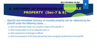 A. RECOVERY OF POSSESSION OF MOVABLE
PROPERTY (Sec-7 & 8)
Specific and immediate recovery of movable property can be obtained by the
plaintiff under the following cases…..
 when the defendant holds it as a trustee or agent of the plaintiff, or
 when compensation is not an adequate relief, or
 when assessment of damages is difficult
 when the possession of the thing claimed has been wrongfully transferred from the plaintiff.
8
M/s Giridhar & Sai
 